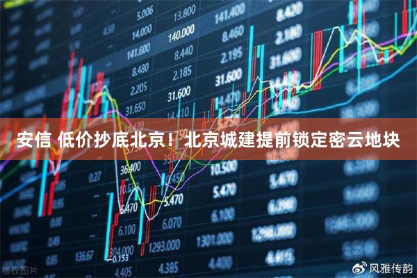 安信 低价抄底北京！北京城建提前锁定密云地块