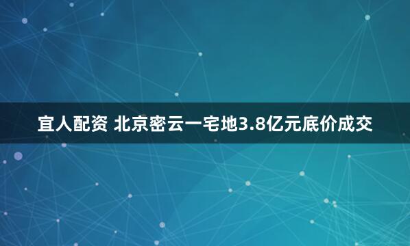 宜人配资 北京密云一宅地3.8亿元底价成交