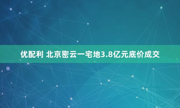 优配利 北京密云一宅地3.8亿元底价成交