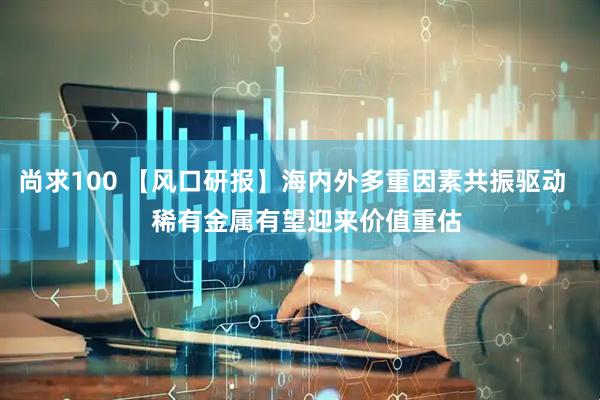尚求100 【风口研报】海内外多重因素共振驱动    稀有金属有望迎来价值重估