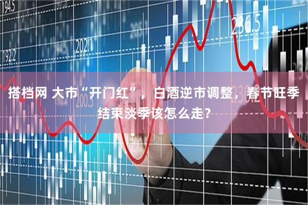 搭档网 大市“开门红”，白酒逆市调整，春节旺季结束淡季该怎么走？