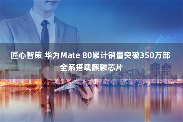 匠心智策 华为Mate 80累计销量突破350万部 全系搭载麒麟芯片