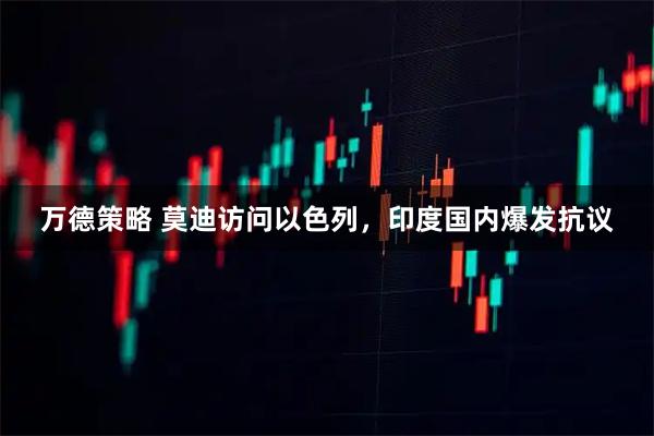 万德策略 莫迪访问以色列，印度国内爆发抗议