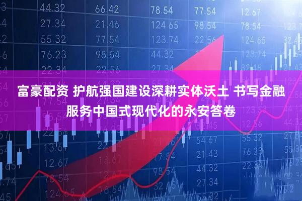 富豪配资 护航强国建设深耕实体沃土 书写金融服务中国式现代化的永安答卷