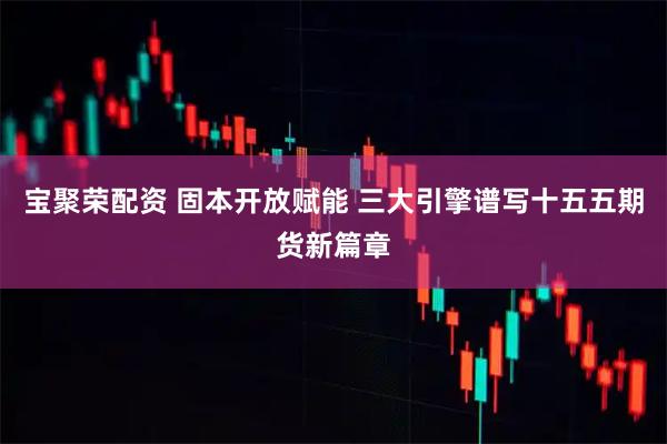宝聚荣配资 固本开放赋能 三大引擎谱写十五五期货新篇章