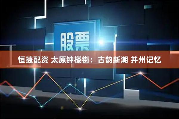 恒捷配资 太原钟楼街：古韵新潮 并州记忆