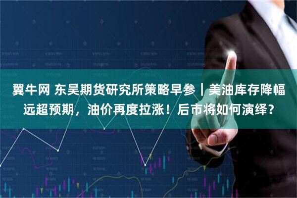 翼牛网 东吴期货研究所策略早参｜美油库存降幅远超预期，油价再度拉涨！后市将如何演绎？