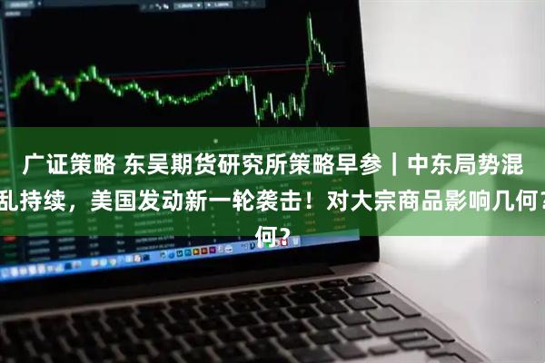 广证策略 东吴期货研究所策略早参｜中东局势混乱持续，美国发动新一轮袭击！对大宗商品影响几何？