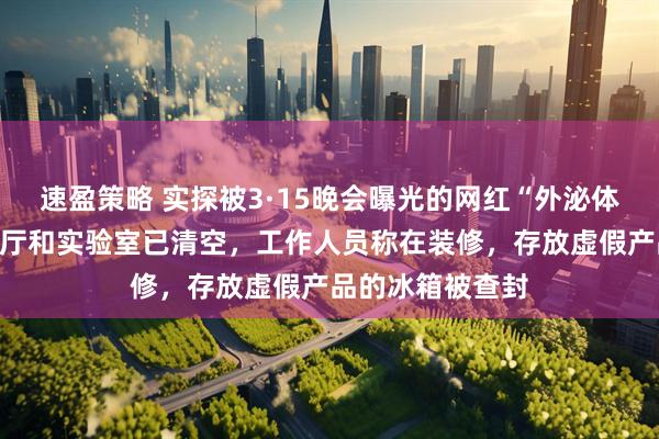 速盈策略 实探被3·15晚会曝光的网红“外泌体”生产企业：大厅和实验室已清空，工作人员称在装修，存放虚假产品的冰箱被查封