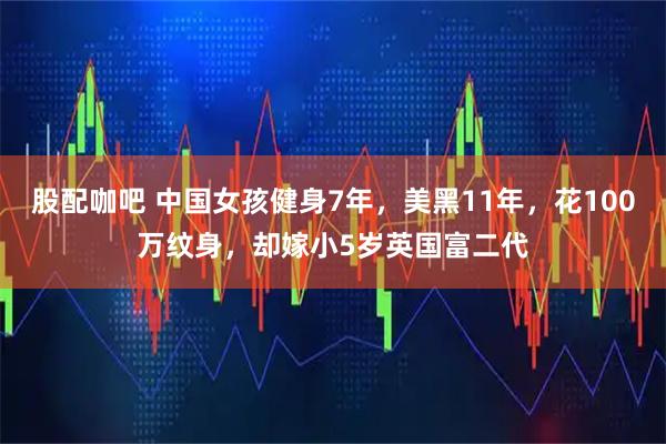 股配咖吧 中国女孩健身7年，美黑11年，花100万纹身，却嫁小5岁英国富二代