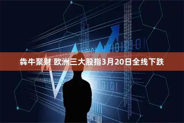 犇牛聚财 欧洲三大股指3月20日全线下跌
