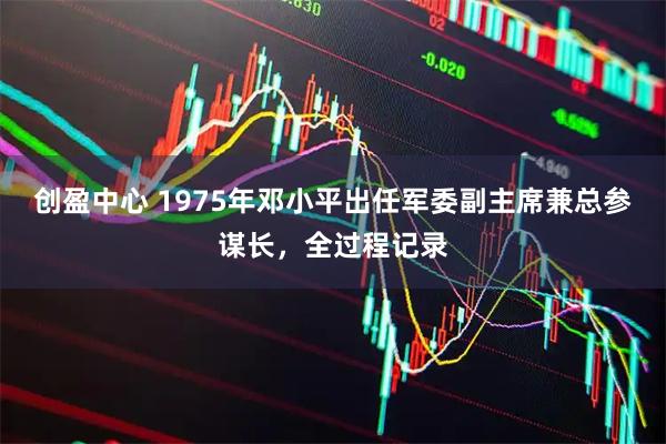创盈中心 1975年邓小平出任军委副主席兼总参谋长，全过程记录