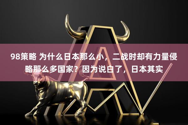 98策略 为什么日本那么小，二战时却有力量侵略那么多国家？因为说白了，日本其实
