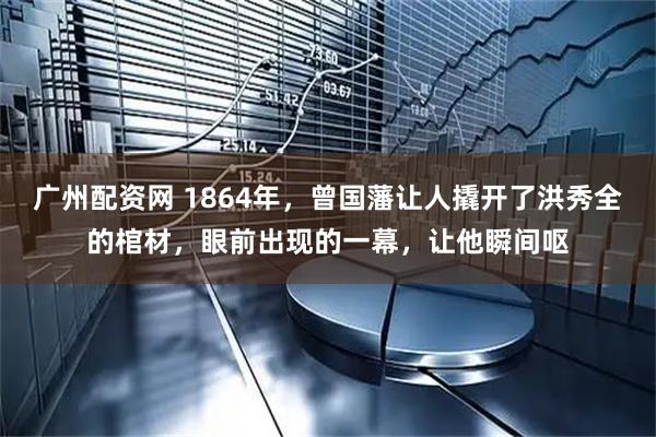 广州配资网 1864年，曾国藩让人撬开了洪秀全的棺材，眼前出现的一幕，让他瞬间呕