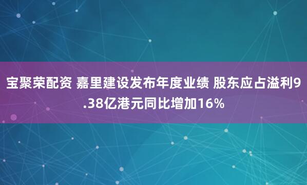 宝聚荣配资 嘉里建设发布年度业绩 股东应占溢利9.38亿港元同比增加16%