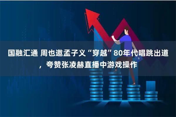 国融汇通 周也邀孟子义“穿越”80年代唱跳出道，夸赞张凌赫直播中游戏操作
