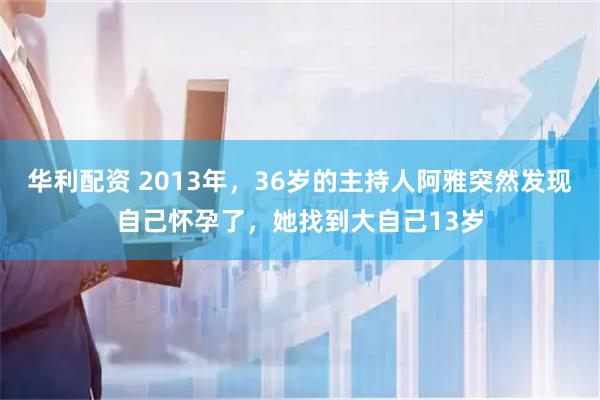 华利配资 2013年，36岁的主持人阿雅突然发现自己怀孕了，她找到大自己13岁