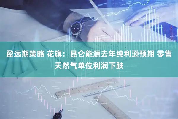 盈远期策略 花旗：昆仑能源去年纯利逊预期 零售天然气单位利润下跌