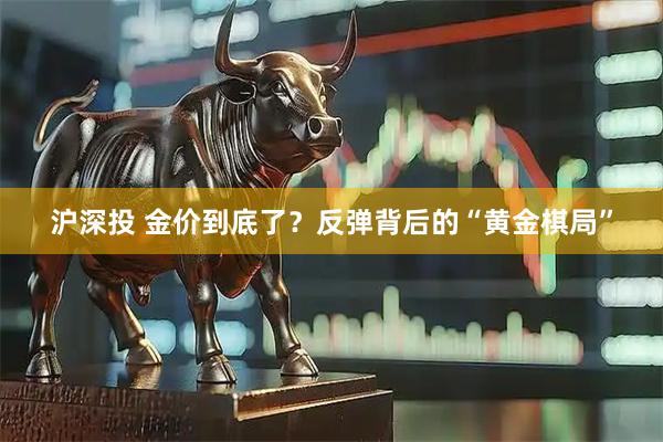 沪深投 金价到底了？反弹背后的“黄金棋局”