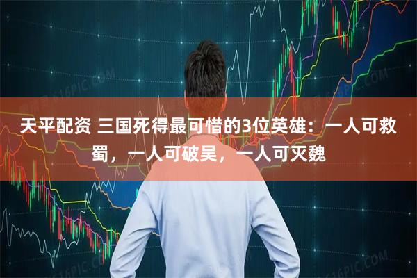 天平配资 三国死得最可惜的3位英雄：一人可救蜀，一人可破吴，一人可灭魏