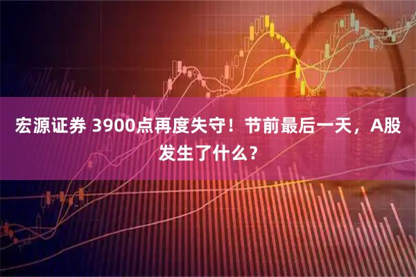 宏源证券 3900点再度失守！节前最后一天，A股发生了什么？