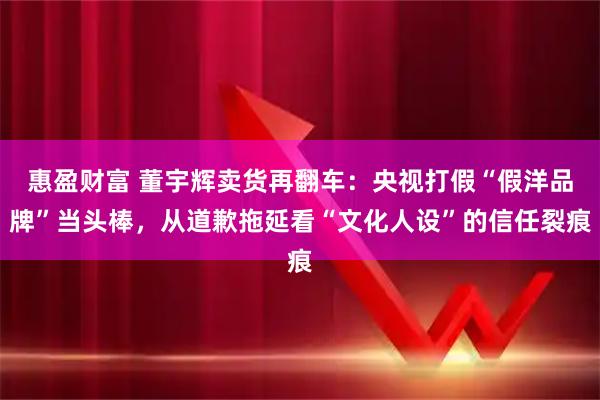 惠盈财富 董宇辉卖货再翻车：央视打假“假洋品牌”当头棒，从道歉拖延看“文化人设”的信任裂痕