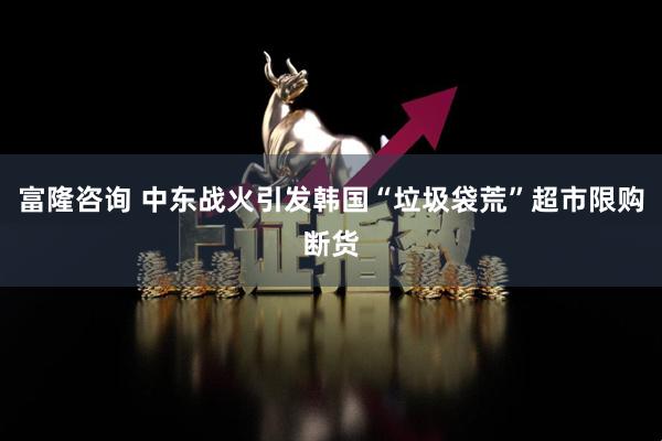 富隆咨询 中东战火引发韩国“垃圾袋荒”超市限购断货