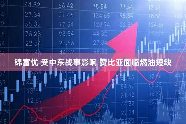 锦富优 受中东战事影响 赞比亚面临燃油短缺