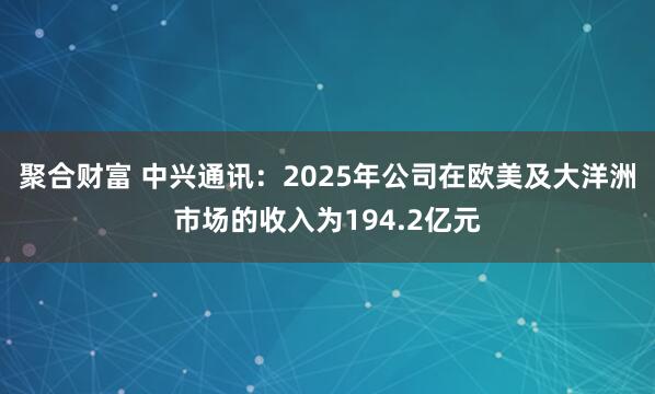 聚合财富 中兴通讯：2025年公司在欧美及大洋洲市场的收入为194.2亿元