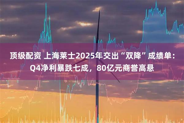 顶级配资 上海莱士2025年交出“双降”成绩单：Q4净利暴跌七成，80亿元商誉高悬