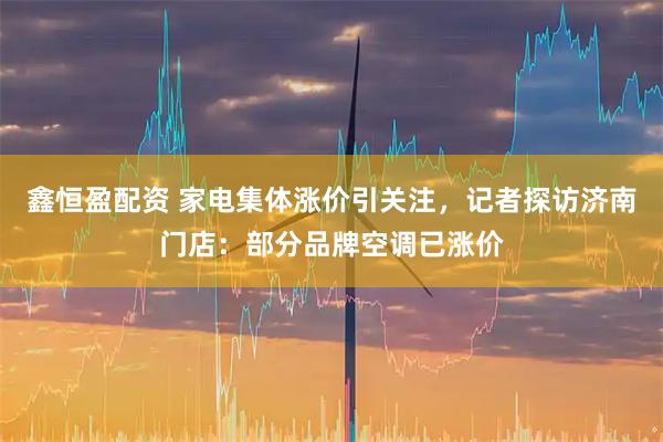 鑫恒盈配资 家电集体涨价引关注，记者探访济南门店：部分品牌空调已涨价