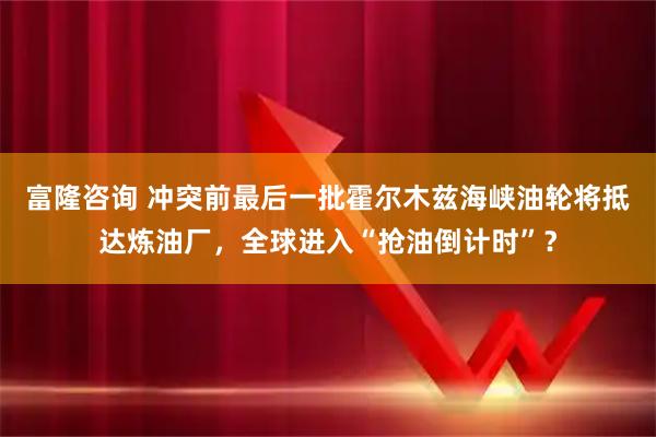 富隆咨询 冲突前最后一批霍尔木兹海峡油轮将抵达炼油厂，全球进入“抢油倒计时”？