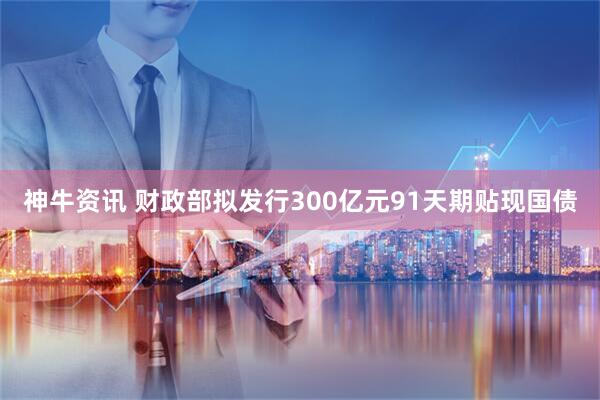 神牛资讯 财政部拟发行300亿元91天期贴现国债