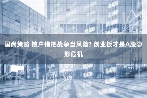 国尚策略 散户错把战争当风险? 创业板才是A股隐形危机