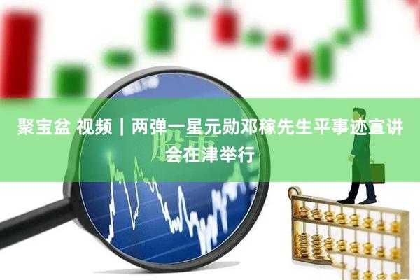 聚宝盆 视频｜两弹一星元勋邓稼先生平事迹宣讲会在津举行