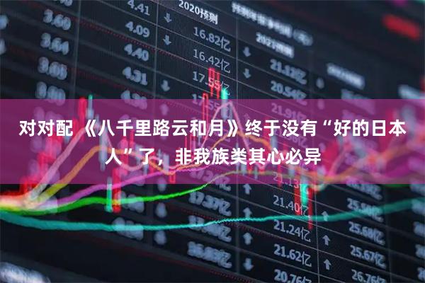 对对配 《八千里路云和月》终于没有“好的日本人”了，非我族类其心必异