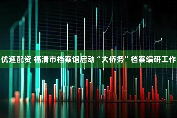 优速配资 福清市档案馆启动“大侨务”档案编研工作