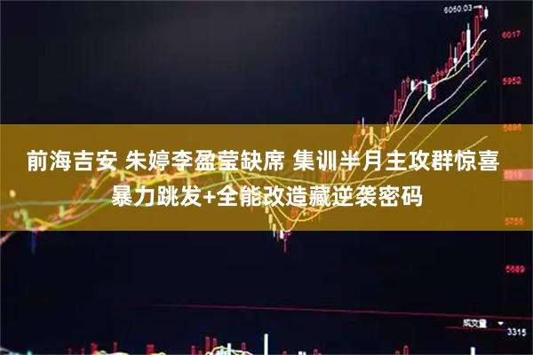 前海吉安 朱婷李盈莹缺席 集训半月主攻群惊喜 暴力跳发+全能改造藏逆袭密码