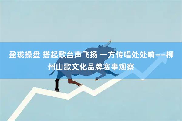 盈珑操盘 搭起歌台声飞扬 一方传唱处处响——柳州山歌文化品牌赛事观察