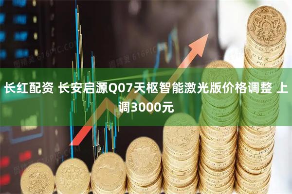 长红配资 长安启源Q07天枢智能激光版价格调整 上调3000元