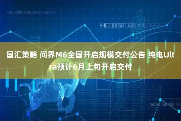 国汇策略 问界M6全国开启规模交付公告 纯电Ultra预计6月上旬开启交付