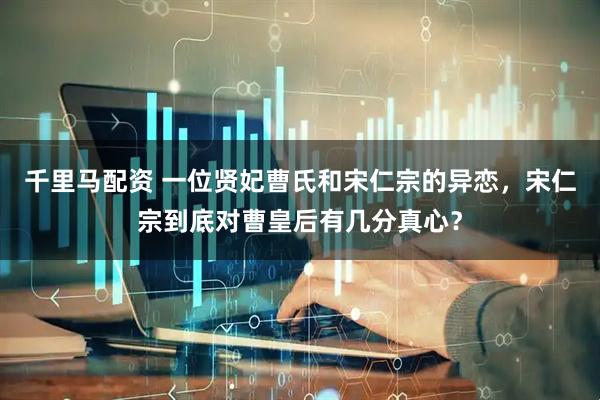 千里马配资 一位贤妃曹氏和宋仁宗的异恋，宋仁宗到底对曹皇后有几分真心？