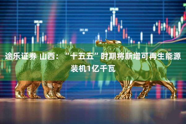 途乐证券 山西：“十五五”时期将新增可再生能源装机1亿千瓦