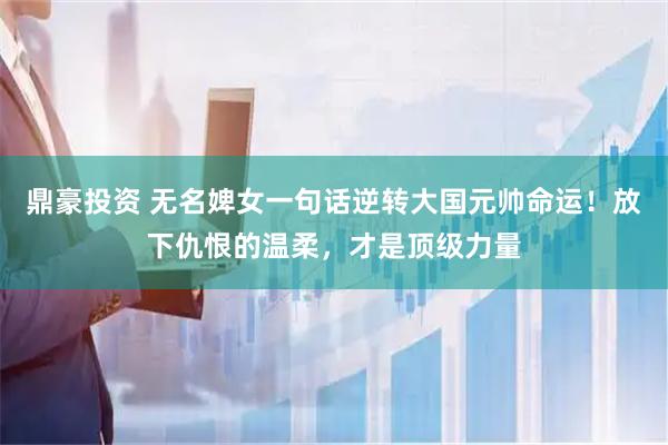 鼎豪投资 无名婢女一句话逆转大国元帅命运！放下仇恨的温柔，才是顶级力量