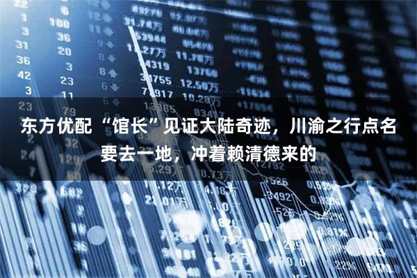 东方优配 “馆长”见证大陆奇迹，川渝之行点名要去一地，冲着赖清德来的