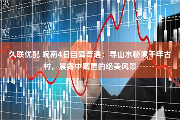 久联优配 皖南4日自驾奇遇：寻山水秘境千年古村，晨雾中藏匿的绝美风景