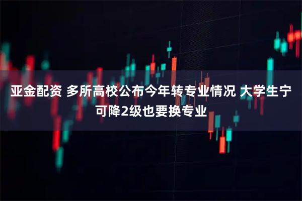 亚金配资 多所高校公布今年转专业情况 大学生宁可降2级也要换专业