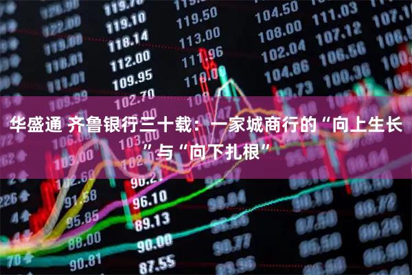 华盛通 齐鲁银行三十载：一家城商行的“向上生长”与“向下扎根”