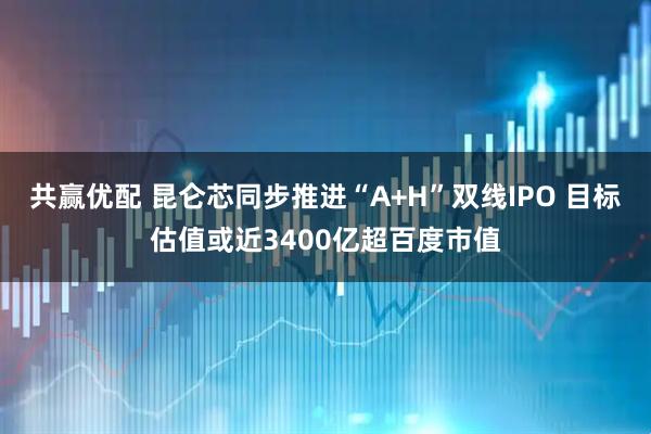 共赢优配 昆仑芯同步推进“A+H”双线IPO 目标估值或近3400亿超百度市值