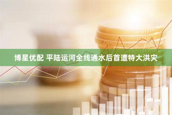 博星优配 平陆运河全线通水后首遭特大洪灾